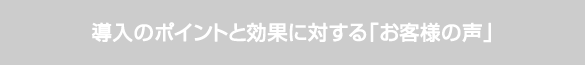導入のポイントと効果に対するお客様の声 導入のポイントと効果に対するお客様の声